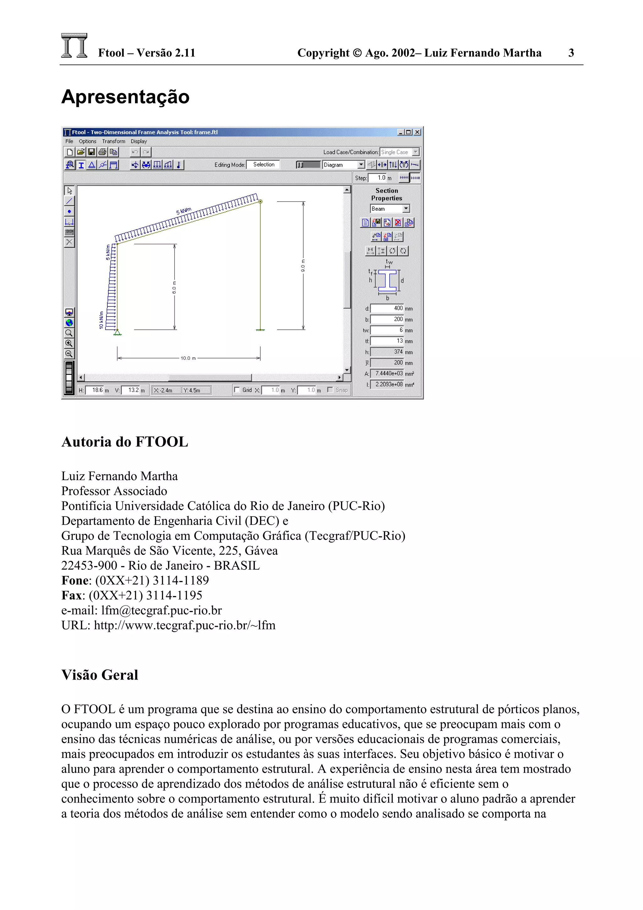 Ftool – Versão 2.11 Copyright  Ago. 2002– Luiz Fernando Martha 3
Apresentação
Autoria do FTOOL
Luiz Fernando Martha
Professor Associado
Pontifícia Universidade Católica do Rio de Janeiro (PUC-Rio)
Departamento de Engenharia Civil (DEC) e
Grupo de Tecnologia em Computação Gráfica (Tecgraf/PUC-Rio)
Rua Marquês de São Vicente, 225, Gávea
22453-900 - Rio de Janeiro - BRASIL
Fone: (0XX+21) 3114-1189
Fax: (0XX+21) 3114-1195
e-mail: lfm@tecgraf.puc-rio.br
URL: http://www.tecgraf.puc-rio.br/~lfm
Visão Geral
O FTOOL é um programa que se destina ao ensino do comportamento estrutural de pórticos planos,
ocupando um espaço pouco explorado por programas educativos, que se preocupam mais com o
ensino das técnicas numéricas de análise, ou por versões educacionais de programas comerciais,
mais preocupados em introduzir os estudantes às suas interfaces. Seu objetivo básico é motivar o
aluno para aprender o comportamento estrutural. A experiência de ensino nesta área tem mostrado
que o processo de aprendizado dos métodos de análise estrutural não é eficiente sem o
conhecimento sobre o comportamento estrutural. É muito difícil motivar o aluno padrão a aprender
a teoria dos métodos de análise sem entender como o modelo sendo analisado se comporta na
 