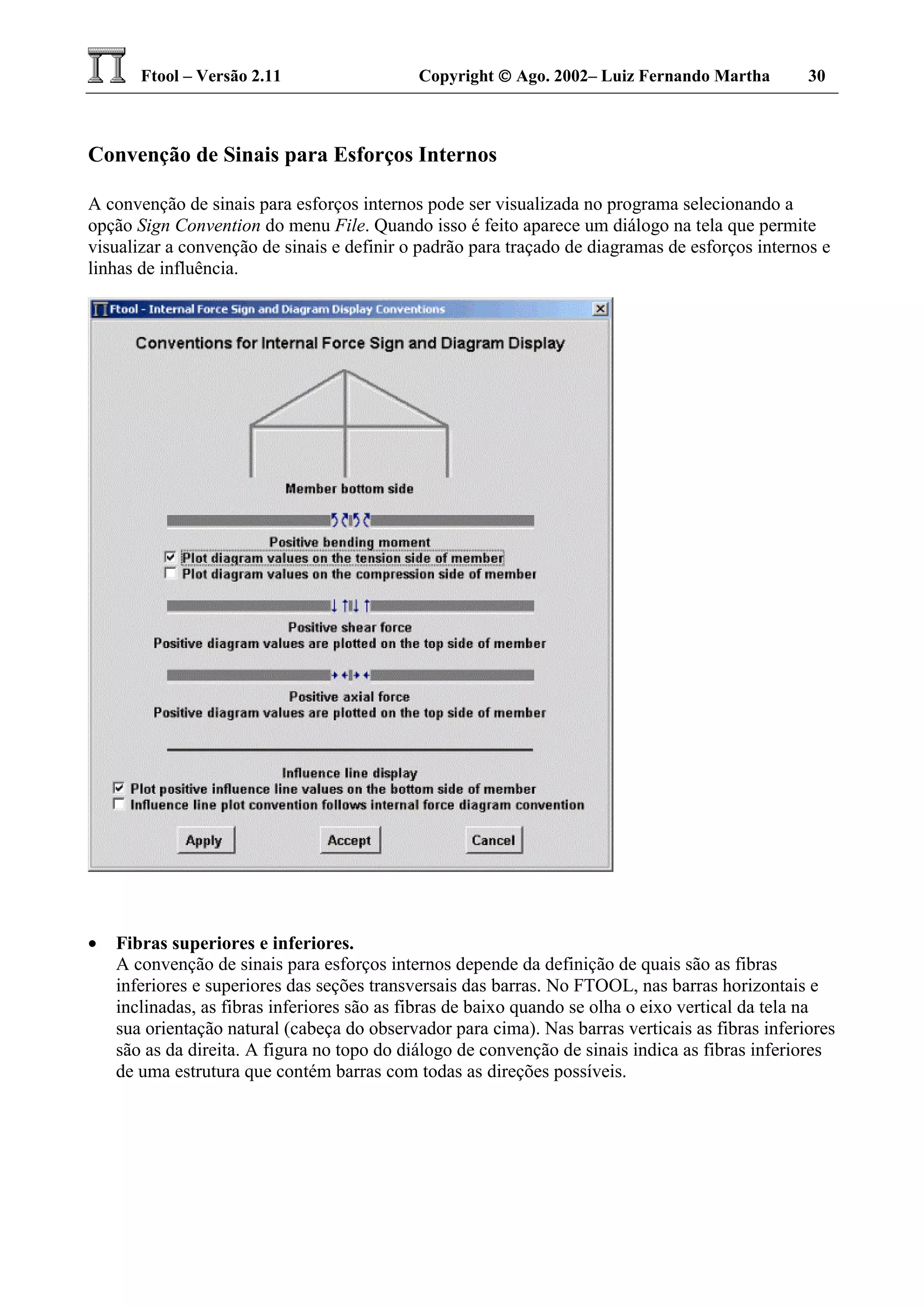 Ftool – Versão 2.11 Copyright  Ago. 2002– Luiz Fernando Martha 30
Convenção de Sinais para Esforços Internos
A convenção de sinais para esforços internos pode ser visualizada no programa selecionando a
opção Sign Convention do menu File. Quando isso é feito aparece um diálogo na tela que permite
visualizar a convenção de sinais e definir o padrão para traçado de diagramas de esforços internos e
linhas de influência.
• Fibras superiores e inferiores.
A convenção de sinais para esforços internos depende da definição de quais são as fibras
inferiores e superiores das seções transversais das barras. No FTOOL, nas barras horizontais e
inclinadas, as fibras inferiores são as fibras de baixo quando se olha o eixo vertical da tela na
sua orientação natural (cabeça do observador para cima). Nas barras verticais as fibras inferiores
são as da direita. A figura no topo do diálogo de convenção de sinais indica as fibras inferiores
de uma estrutura que contém barras com todas as direções possíveis.
 