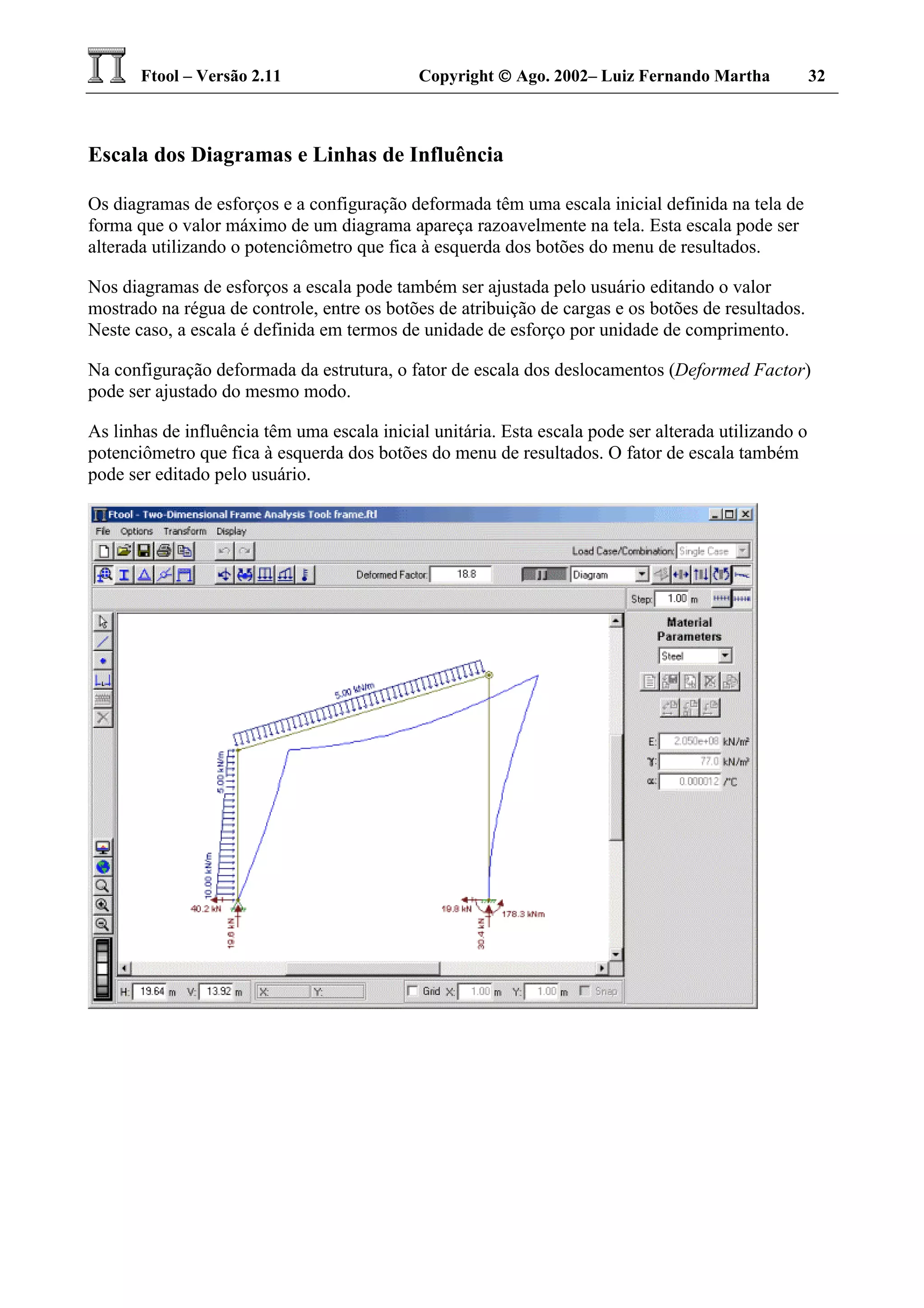 Ftool – Versão 2.11 Copyright  Ago. 2002– Luiz Fernando Martha 32
Escala dos Diagramas e Linhas de Influência
Os diagramas de esforços e a configuração deformada têm uma escala inicial definida na tela de
forma que o valor máximo de um diagrama apareça razoavelmente na tela. Esta escala pode ser
alterada utilizando o potenciômetro que fica à esquerda dos botões do menu de resultados.
Nos diagramas de esforços a escala pode também ser ajustada pelo usuário editando o valor
mostrado na régua de controle, entre os botões de atribuição de cargas e os botões de resultados.
Neste caso, a escala é definida em termos de unidade de esforço por unidade de comprimento.
Na configuração deformada da estrutura, o fator de escala dos deslocamentos (Deformed Factor)
pode ser ajustado do mesmo modo.
As linhas de influência têm uma escala inicial unitária. Esta escala pode ser alterada utilizando o
potenciômetro que fica à esquerda dos botões do menu de resultados. O fator de escala também
pode ser editado pelo usuário.
 