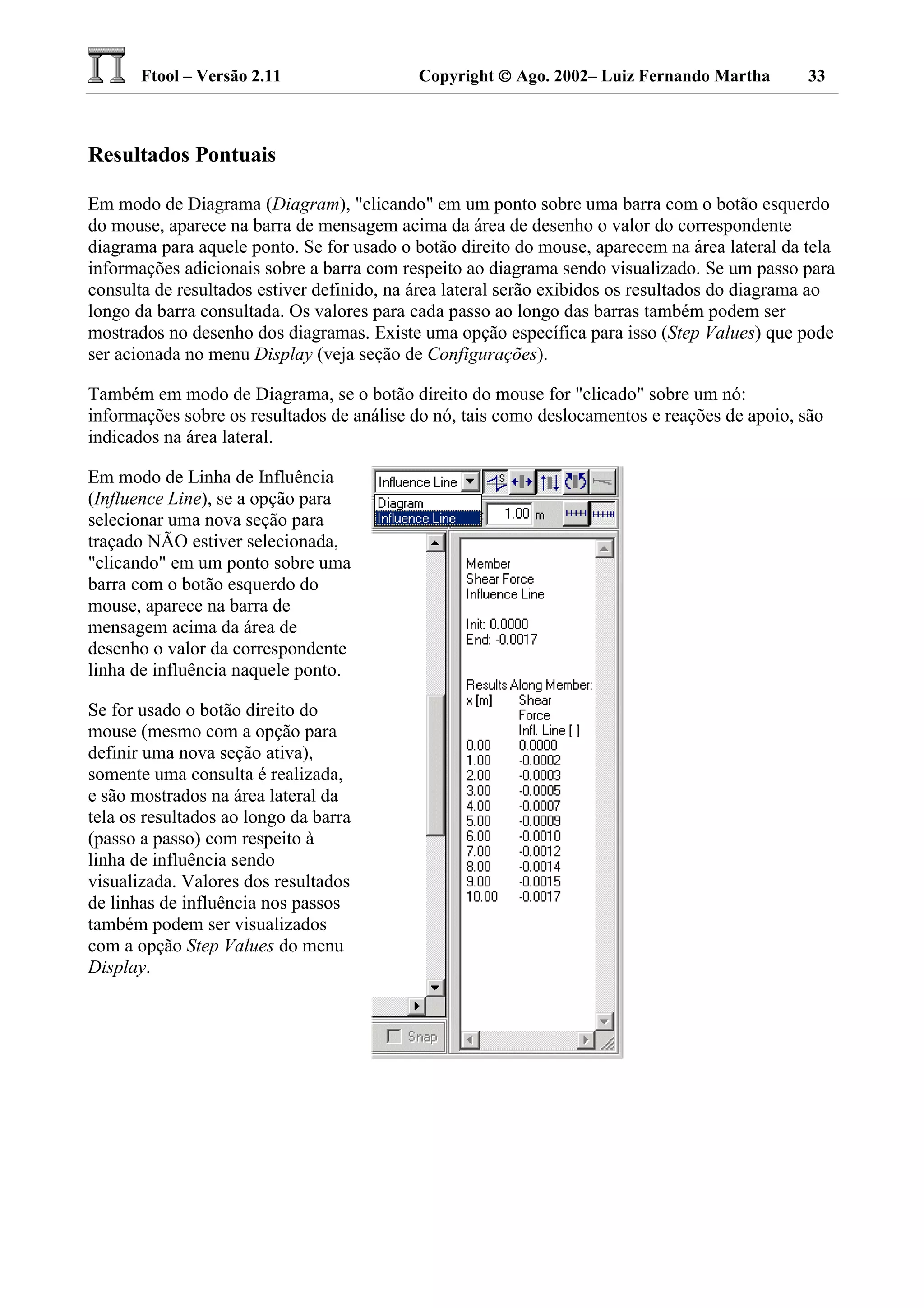 Ftool – Versão 2.11 Copyright  Ago. 2002– Luiz Fernando Martha 33
Resultados Pontuais
Em modo de Diagrama (Diagram), "clicando" em um ponto sobre uma barra com o botão esquerdo
do mouse, aparece na barra de mensagem acima da área de desenho o valor do correspondente
diagrama para aquele ponto. Se for usado o botão direito do mouse, aparecem na área lateral da tela
informações adicionais sobre a barra com respeito ao diagrama sendo visualizado. Se um passo para
consulta de resultados estiver definido, na área lateral serão exibidos os resultados do diagrama ao
longo da barra consultada. Os valores para cada passo ao longo das barras também podem ser
mostrados no desenho dos diagramas. Existe uma opção específica para isso (Step Values) que pode
ser acionada no menu Display (veja seção de Configurações).
Também em modo de Diagrama, se o botão direito do mouse for "clicado" sobre um nó:
informações sobre os resultados de análise do nó, tais como deslocamentos e reações de apoio, são
indicados na área lateral.
Em modo de Linha de Influência
(Influence Line), se a opção para
selecionar uma nova seção para
traçado NÃO estiver selecionada,
"clicando" em um ponto sobre uma
barra com o botão esquerdo do
mouse, aparece na barra de
mensagem acima da área de
desenho o valor da correspondente
linha de influência naquele ponto.
Se for usado o botão direito do
mouse (mesmo com a opção para
definir uma nova seção ativa),
somente uma consulta é realizada,
e são mostrados na área lateral da
tela os resultados ao longo da barra
(passo a passo) com respeito à
linha de influência sendo
visualizada. Valores dos resultados
de linhas de influência nos passos
também podem ser visualizados
com a opção Step Values do menu
Display.
 