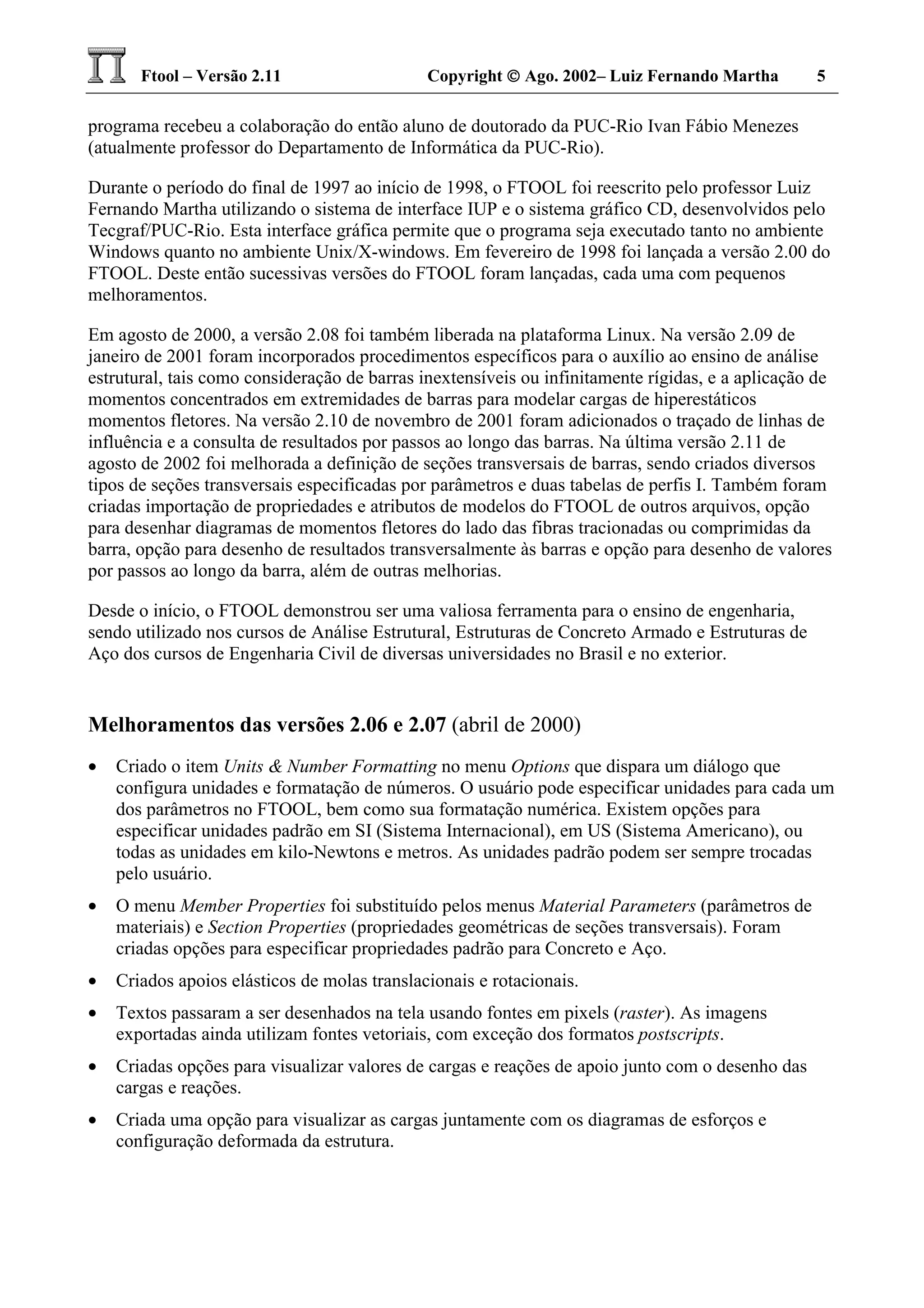 Ftool – Versão 2.11 Copyright  Ago. 2002– Luiz Fernando Martha 5
programa recebeu a colaboração do então aluno de doutorado da PUC-Rio Ivan Fábio Menezes
(atualmente professor do Departamento de Informática da PUC-Rio).
Durante o período do final de 1997 ao início de 1998, o FTOOL foi reescrito pelo professor Luiz
Fernando Martha utilizando o sistema de interface IUP e o sistema gráfico CD, desenvolvidos pelo
Tecgraf/PUC-Rio. Esta interface gráfica permite que o programa seja executado tanto no ambiente
Windows quanto no ambiente Unix/X-windows. Em fevereiro de 1998 foi lançada a versão 2.00 do
FTOOL. Deste então sucessivas versões do FTOOL foram lançadas, cada uma com pequenos
melhoramentos.
Em agosto de 2000, a versão 2.08 foi também liberada na plataforma Linux. Na versão 2.09 de
janeiro de 2001 foram incorporados procedimentos específicos para o auxílio ao ensino de análise
estrutural, tais como consideração de barras inextensíveis ou infinitamente rígidas, e a aplicação de
momentos concentrados em extremidades de barras para modelar cargas de hiperestáticos
momentos fletores. Na versão 2.10 de novembro de 2001 foram adicionados o traçado de linhas de
influência e a consulta de resultados por passos ao longo das barras. Na última versão 2.11 de
agosto de 2002 foi melhorada a definição de seções transversais de barras, sendo criados diversos
tipos de seções transversais especificadas por parâmetros e duas tabelas de perfis I. Também foram
criadas importação de propriedades e atributos de modelos do FTOOL de outros arquivos, opção
para desenhar diagramas de momentos fletores do lado das fibras tracionadas ou comprimidas da
barra, opção para desenho de resultados transversalmente às barras e opção para desenho de valores
por passos ao longo da barra, além de outras melhorias.
Desde o início, o FTOOL demonstrou ser uma valiosa ferramenta para o ensino de engenharia,
sendo utilizado nos cursos de Análise Estrutural, Estruturas de Concreto Armado e Estruturas de
Aço dos cursos de Engenharia Civil de diversas universidades no Brasil e no exterior.
Melhoramentos das versões 2.06 e 2.07 (abril de 2000)
• Criado o item Units & Number Formatting no menu Options que dispara um diálogo que
configura unidades e formatação de números. O usuário pode especificar unidades para cada um
dos parâmetros no FTOOL, bem como sua formatação numérica. Existem opções para
especificar unidades padrão em SI (Sistema Internacional), em US (Sistema Americano), ou
todas as unidades em kilo-Newtons e metros. As unidades padrão podem ser sempre trocadas
pelo usuário.
• O menu Member Properties foi substituído pelos menus Material Parameters (parâmetros de
materiais) e Section Properties (propriedades geométricas de seções transversais). Foram
criadas opções para especificar propriedades padrão para Concreto e Aço.
• Criados apoios elásticos de molas translacionais e rotacionais.
• Textos passaram a ser desenhados na tela usando fontes em pixels (raster). As imagens
exportadas ainda utilizam fontes vetoriais, com exceção dos formatos postscripts.
• Criadas opções para visualizar valores de cargas e reações de apoio junto com o desenho das
cargas e reações.
• Criada uma opção para visualizar as cargas juntamente com os diagramas de esforços e
configuração deformada da estrutura.
 