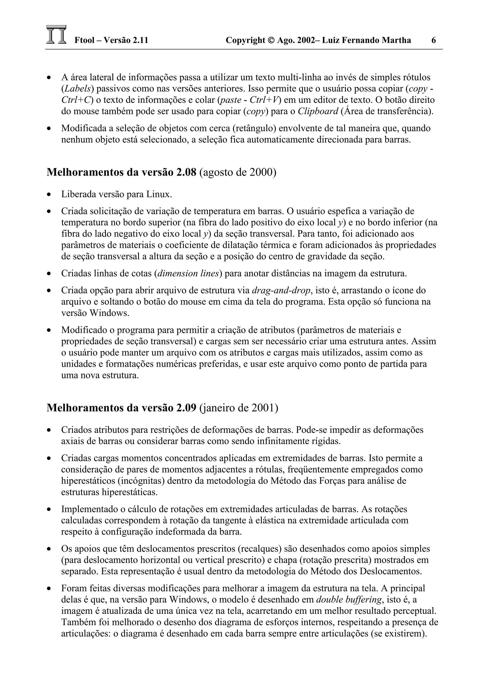 Ftool – Versão 2.11 Copyright  Ago. 2002– Luiz Fernando Martha 6
• A área lateral de informações passa a utilizar um texto multi-linha ao invés de simples rótulos
(Labels) passivos como nas versões anteriores. Isso permite que o usuário possa copiar (copy -
Ctrl+C) o texto de informações e colar (paste - Ctrl+V) em um editor de texto. O botão direito
do mouse também pode ser usado para copiar (copy) para o Clipboard (Área de transferência).
• Modificada a seleção de objetos com cerca (retângulo) envolvente de tal maneira que, quando
nenhum objeto está selecionado, a seleção fica automaticamente direcionada para barras.
Melhoramentos da versão 2.08 (agosto de 2000)
• Liberada versão para Linux.
• Criada solicitação de variação de temperatura em barras. O usuário espefica a variação de
temperatura no bordo superior (na fibra do lado positivo do eixo local y) e no bordo inferior (na
fibra do lado negativo do eixo local y) da seção transversal. Para tanto, foi adicionado aos
parâmetros de materiais o coeficiente de dilatação térmica e foram adicionados às propriedades
de seção transversal a altura da seção e a posição do centro de gravidade da seção.
• Criadas linhas de cotas (dimension lines) para anotar distâncias na imagem da estrutura.
• Criada opção para abrir arquivo de estrutura via drag-and-drop, isto é, arrastando o ícone do
arquivo e soltando o botão do mouse em cima da tela do programa. Esta opção só funciona na
versão Windows.
• Modificado o programa para permitir a criação de atributos (parâmetros de materiais e
propriedades de seção transversal) e cargas sem ser necessário criar uma estrutura antes. Assim
o usuário pode manter um arquivo com os atributos e cargas mais utilizados, assim como as
unidades e formatações numéricas preferidas, e usar este arquivo como ponto de partida para
uma nova estrutura.
Melhoramentos da versão 2.09 (janeiro de 2001)
• Criados atributos para restrições de deformações de barras. Pode-se impedir as deformações
axiais de barras ou considerar barras como sendo infinitamente rígidas.
• Criadas cargas momentos concentrados aplicadas em extremidades de barras. Isto permite a
consideração de pares de momentos adjacentes a rótulas, freqüentemente empregados como
hiperestáticos (incógnitas) dentro da metodologia do Método das Forças para análise de
estruturas hiperestáticas.
• Implementado o cálculo de rotações em extremidades articuladas de barras. As rotações
calculadas correspondem à rotação da tangente à elástica na extremidade articulada com
respeito à configuração indeformada da barra.
• Os apoios que têm deslocamentos prescritos (recalques) são desenhados como apoios simples
(para deslocamento horizontal ou vertical prescrito) e chapa (rotação prescrita) mostrados em
separado. Esta representação é usual dentro da metodologia do Método dos Deslocamentos.
• Foram feitas diversas modificações para melhorar a imagem da estrutura na tela. A principal
delas é que, na versão para Windows, o modelo é desenhado em double buffering, isto é, a
imagem é atualizada de uma única vez na tela, acarretando em um melhor resultado perceptual.
Também foi melhorado o desenho dos diagrama de esforços internos, respeitando a presença de
articulações: o diagrama é desenhado em cada barra sempre entre articulações (se existirem).
 