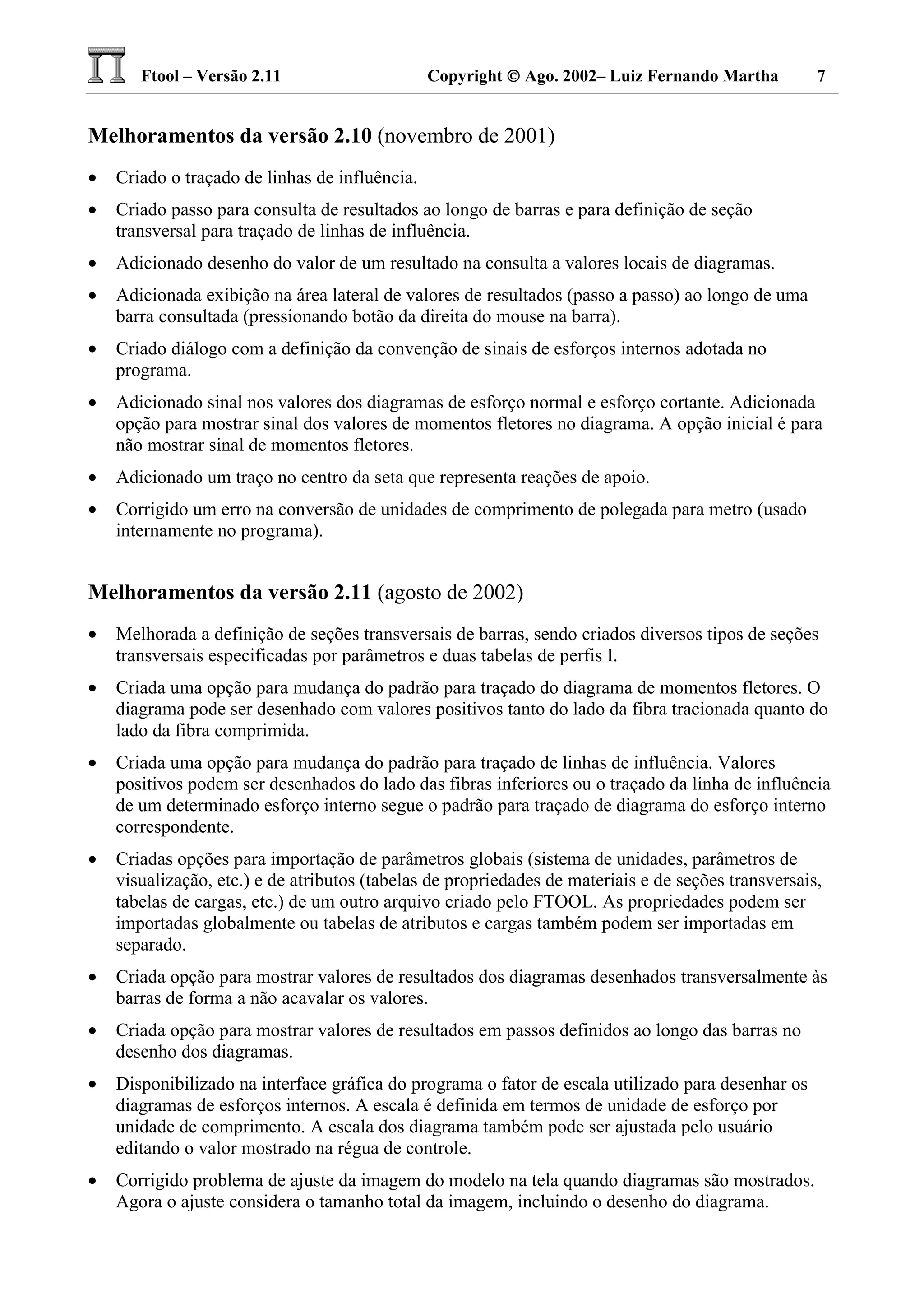 Ftool – Versão 2.11 Copyright  Ago. 2002– Luiz Fernando Martha 7
Melhoramentos da versão 2.10 (novembro de 2001)
• Criado o traçado de linhas de influência.
• Criado passo para consulta de resultados ao longo de barras e para definição de seção
transversal para traçado de linhas de influência.
• Adicionado desenho do valor de um resultado na consulta a valores locais de diagramas.
• Adicionada exibição na área lateral de valores de resultados (passo a passo) ao longo de uma
barra consultada (pressionando botão da direita do mouse na barra).
• Criado diálogo com a definição da convenção de sinais de esforços internos adotada no
programa.
• Adicionado sinal nos valores dos diagramas de esforço normal e esforço cortante. Adicionada
opção para mostrar sinal dos valores de momentos fletores no diagrama. A opção inicial é para
não mostrar sinal de momentos fletores.
• Adicionado um traço no centro da seta que representa reações de apoio.
• Corrigido um erro na conversão de unidades de comprimento de polegada para metro (usado
internamente no programa).
Melhoramentos da versão 2.11 (agosto de 2002)
• Melhorada a definição de seções transversais de barras, sendo criados diversos tipos de seções
transversais especificadas por parâmetros e duas tabelas de perfis I.
• Criada uma opção para mudança do padrão para traçado do diagrama de momentos fletores. O
diagrama pode ser desenhado com valores positivos tanto do lado da fibra tracionada quanto do
lado da fibra comprimida.
• Criada uma opção para mudança do padrão para traçado de linhas de influência. Valores
positivos podem ser desenhados do lado das fibras inferiores ou o traçado da linha de influência
de um determinado esforço interno segue o padrão para traçado de diagrama do esforço interno
correspondente.
• Criadas opções para importação de parâmetros globais (sistema de unidades, parâmetros de
visualização, etc.) e de atributos (tabelas de propriedades de materiais e de seções transversais,
tabelas de cargas, etc.) de um outro arquivo criado pelo FTOOL. As propriedades podem ser
importadas globalmente ou tabelas de atributos e cargas também podem ser importadas em
separado.
• Criada opção para mostrar valores de resultados dos diagramas desenhados transversalmente às
barras de forma a não acavalar os valores.
• Criada opção para mostrar valores de resultados em passos definidos ao longo das barras no
desenho dos diagramas.
• Disponibilizado na interface gráfica do programa o fator de escala utilizado para desenhar os
diagramas de esforços internos. A escala é definida em termos de unidade de esforço por
unidade de comprimento. A escala dos diagrama também pode ser ajustada pelo usuário
editando o valor mostrado na régua de controle.
• Corrigido problema de ajuste da imagem do modelo na tela quando diagramas são mostrados.
Agora o ajuste considera o tamanho total da imagem, incluindo o desenho do diagrama.
 