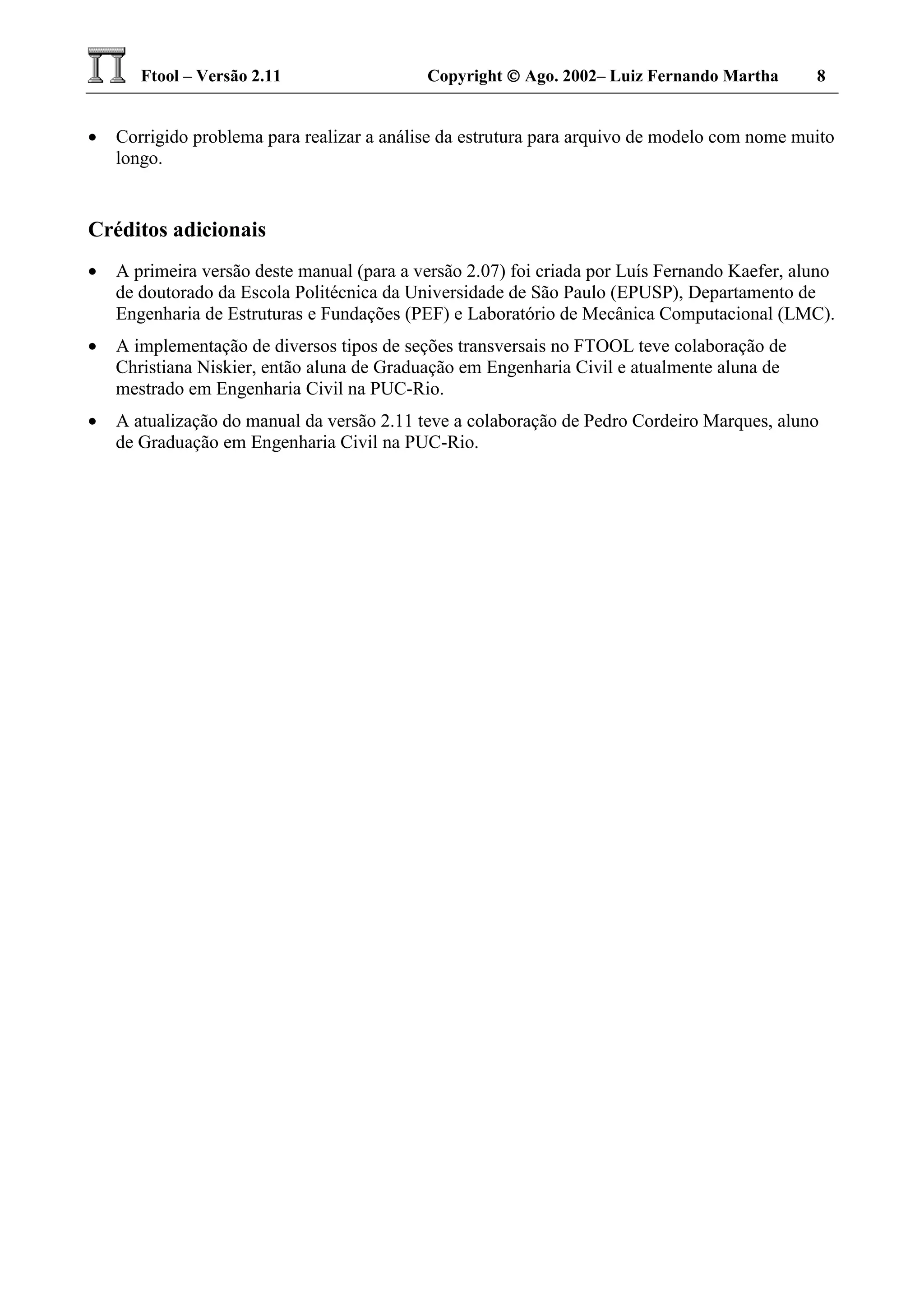 Ftool – Versão 2.11 Copyright  Ago. 2002– Luiz Fernando Martha 8
• Corrigido problema para realizar a análise da estrutura para arquivo de modelo com nome muito
longo.
Créditos adicionais
• A primeira versão deste manual (para a versão 2.07) foi criada por Luís Fernando Kaefer, aluno
de doutorado da Escola Politécnica da Universidade de São Paulo (EPUSP), Departamento de
Engenharia de Estruturas e Fundações (PEF) e Laboratório de Mecânica Computacional (LMC).
• A implementação de diversos tipos de seções transversais no FTOOL teve colaboração de
Christiana Niskier, então aluna de Graduação em Engenharia Civil e atualmente aluna de
mestrado em Engenharia Civil na PUC-Rio.
• A atualização do manual da versão 2.11 teve a colaboração de Pedro Cordeiro Marques, aluno
de Graduação em Engenharia Civil na PUC-Rio.
 