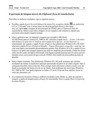 Ftool – Versão 2.11 Copyright  Ago. 2002– Luiz Fernando Martha 10
Exportação de imagem através do Clipboard (Área de transferência)
Para obter os melhores resultados, siga os seguintes passos:
• Escolha a opção Export Screen/Clipboard do menu File, ou aperte o botão , ou ainda tecle
Ctrl+C ("clicando" com o mouse antes na tela principal para deixar o foco nela).
Isso vai copiar toda a imagem da tela principal do FTOOL para o Clipboard (Área de
transferência). Observe que toda a imagem vai ser copiada e não somente os objetos que
estiverem selecionados naquele instante.
• Abra o aplicativo que vai importar a imagem, por exemplo o MS-Word.
No MS-Word, para as versões NT, 2000 ou XP, selecione a opção Paste ... (Colar...) do menu
Edit (Editar) ou tecle Ctrl+V. Pode-se usar a opção Paste Special... (Colar Especial...),
selecionando, em seguida, a opção Picture (Figura). Nas plataformas Windows 95 e 98, NÃO
selecione a opção Picture (Enhanced Metafile – Figura (Metarquivo avançado) – pois isso vai
criar uma figura com tamanho demasiadamente grande. Para Windows 95 e 98, a opção Picture
(Figura) vai gerar uma imagem pequena que pode ser ampliada pressionando o botão do mouse
sobre um dos cantos da figura selecionada. Esta figura é gerada pequena pois foi salva com um
tamanho cinco vezes maior do que a tela do FTOOL. Isto resulta em uma melhor precisão de
desenho.
• Edite a figura resultante. Nas plataformas Windows 95 e 98, pode acontecer que círculos
resultantes de rótulas ou momentos apareçam preenchidos de preto ao se editar a figura. Não se
conseguiu descobrir como evitar isso. Para corrigir, basta selecionar o objeto e retirar a cor de
fundo ou preencher de branco (ou da cor do fundo). Este problema não ocorre para Windows
NT, 2000 ou XP. Você pode engrossar as linhas (1/2 pt ou 3/4 pt são boas opções), trocar as
cores dos elementos, etc.
• Se a impressora for preto-e-branco, melhores resultados serão obtidos se, antes de exportar a
imagem, a opção de imagem preto-e-branco for selecionada. Esta é a opção Black Foreground
do menu Display.
 