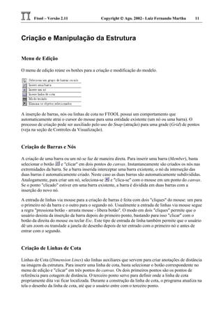 Ftool – Versão 2.11 Copyright  Ago. 2002– Luiz Fernando Martha 11
Criação e Manipulação da Estrutura
Menu de Edição
O menu de edição reúne os botões para a criação e modificação do modelo.
A inserção de barras, nós ou linhas de cota no FTOOL possui um comportamento que
automaticamente atrai o cursor do mouse para uma entidade existente (um nó ou uma barra). O
processo de criação pode ser auxiliado pelo uso do Snap (atração) para uma grade (Grid) de pontos
(veja na seção de Controles da Visualização).
Criação de Barras e Nós
A criação de uma barra ou um nó se faz de maneira direta. Para inserir uma barra (Member), basta
selecionar o botão e "clicar" em dois pontos do canvas. Instantaneamente são criados os nós nas
extremidades da barra. Se a barra inserida interceptar uma barra existente, o nó da interseção das
duas barras é automaticamente criado. Neste caso as duas barras são automaticamente subdivididas.
Analogamente, para criar um nó, seleciona-se e "clica-se" com o mouse em um ponto do canvas.
Se o ponto "clicado" estiver em uma barra existente, a barra é dividida em duas barras com a
inserção do novo nó.
A entrada de linhas via mouse para a criação de barras é feita com dois "cliques" do mouse: um para
o primeiro nó da barra e o outro para o segundo nó. Usualmente a entrada de linhas via mouse segue
a regra "pressiona botão - arrasta mouse - libera botão". O modo em dois "cliques" permite que o
usuário desista da inserção da barra depois do primeiro ponto, bastando para isso "clicar" com o
botão da direita do mouse ou teclar Esc. Este tipo de entrada de linha também permite que o usuário
dê um zoom ou translade a janela de desenho depois de ter entrado com o primeiro nó e antes de
entrar com o segundo.
Criação de Linhas de Cota
Linhas de Cota (Dimension Lines) são linhas auxiliares que servem para criar anotações de distância
na imagem da estrutura. Para inserir uma linha de cota, basta selecionar o botão correspondente no
menu de edição e "clicar" em três pontos do canvas. Os dois primeiros pontos são os pontos de
referência para cotagem de distância. O terceiro ponto serve para definir onde a linha de cota
propriamente dita vai ficar localizada. Durante a construção da linha de cota, o programa atualiza na
tela o desenho da linha de cota, até que o usuário entre com o terceiro ponto.
 