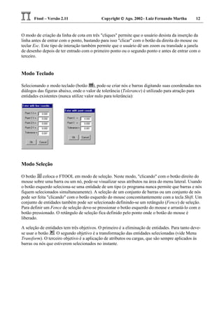 Ftool – Versão 2.11 Copyright  Ago. 2002– Luiz Fernando Martha 12
O modo de criação da linha de cota em três "cliques" permite que o usuário desista da inserção da
linha antes de entrar com o ponto, bastando para isso "clicar" com o botão da direita do mouse ou
teclar Esc. Este tipo de interação também permite que o usuário dê um zoom ou translade a janela
de desenho depois de ter entrado com o primeiro ponto ou o segundo ponto e antes de entrar com o
terceiro.
Modo Teclado
Selecionando o modo teclado (botão ), pode-se criar nós e barras digitando suas coordenadas nos
diálogos das figuras abaixo, onde o valor de tolerância (Tolerance) é utilizado para atração para
entidades existentes (nunca utilize valor nulo para tolerância):
Modo Seleção
O botão coloca o FTOOL em modo de seleção. Neste modo, "clicando" com o botão direito do
mouse sobre uma barra ou um nó, pode-se visualizar seus atributos na área do menu lateral. Usando
o botão esquerdo seleciona-se uma entidade de um tipo (o programa nunca permite que barras e nós
fiquem selecionados simultaneamente). A seleção de um conjunto de barras ou um conjunto de nós
pode ser feita "clicando" com o botão esquerdo do mouse concomitantemente com a tecla Shift. Um
conjunto de entidades também pode ser selecionado definindo-se um retângulo (Fence) de seleção.
Para definir um Fence de seleção deve-se pressionar o botão esquerdo do mouse e arrastá-lo com o
botão pressionado. O retângulo de seleção fica definido pelo ponto onde o botão do mouse é
liberado.
A seleção de entidades tem três objetivos. O primeiro é a eliminação de entidades. Para tanto deve-
se usar o botão . O segundo objetivo é a transformação das entidades selecionadas (vide Menu
Transform). O terceiro objetivo é a aplicação de atributos ou cargas, que são sempre aplicados às
barras ou nós que estiverem selecionados no instante.
 