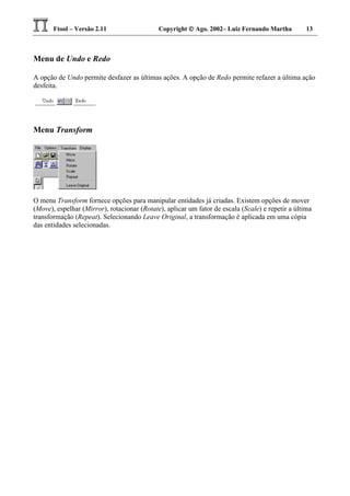 Ftool – Versão 2.11 Copyright  Ago. 2002– Luiz Fernando Martha 13
Menu de Undo e Redo
A opção de Undo permite desfazer as últimas ações. A opção de Redo permite refazer a última ação
desfeita.
Menu Transform
O menu Transform fornece opções para manipular entidades já criadas. Existem opções de mover
(Move), espelhar (Mirror), rotacionar (Rotate), aplicar um fator de escala (Scale) e repetir a última
transformação (Repeat). Selecionando Leave Original, a transformação é aplicada em uma cópia
das entidades selecionadas.
 
