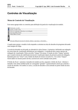 Ftool – Versão 2.11 Copyright  Ago. 2002– Luiz Fernando Martha 14
Controles de Visualização
Menu de Controle de Visualização
Este menu agrupa todos os controles para definição da janela de visualização do modelo.
A opção para ajustar o modelo à tela enquadra a estrutura na área de desenho do programa deixando
uma margem de folga.
A escala do desenho na tela pode ser alterada de várias formas. A primeira é definindo um retângulo
de zoom (área de visualização definida por um retângulo). A entrada de dois cantos opostos do
retângulo de visualização é feita com dois "cliques" do mouse. O modo em dois "cliques" permite
que o usuário desista da redefinição da área de visualização depois do primeiro ponto do retângulo,
bastando para isso "clicar" com o botão da direita do mouse ou teclar Esc. Se os dois "cliques"
forem dados no mesmo ponto da tela, ocorrerá um zoom centrado neste ponto.
O botão de Zoom+ aumenta o tamanho do modelo na tela, enquanto o botão de Zoom– diminui o
tamanho. Este efeito também pode ser conseguido "girando" o potenciômetro (dial) que controla a
escala do desenho. Em ambos os casos, a escala do desenho se dá centrada no ponto médio da área
de desenho.
 