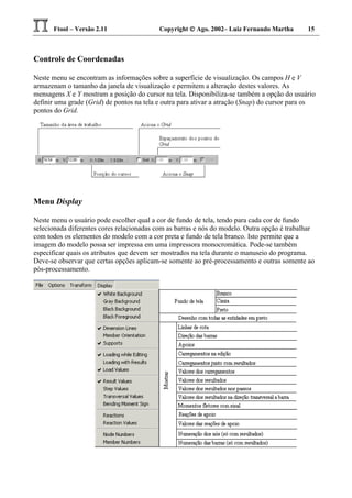 Ftool – Versão 2.11 Copyright  Ago. 2002– Luiz Fernando Martha 15
Controle de Coordenadas
Neste menu se encontram as informações sobre a superfície de visualização. Os campos H e V
armazenam o tamanho da janela de visualização e permitem a alteração destes valores. As
mensagens X e Y mostram a posição do cursor na tela. Disponibiliza-se também a opção do usuário
definir uma grade (Grid) de pontos na tela e outra para ativar a atração (Snap) do cursor para os
pontos do Grid.
Menu Display
Neste menu o usuário pode escolher qual a cor de fundo de tela, tendo para cada cor de fundo
selecionada diferentes cores relacionadas com as barras e nós do modelo. Outra opção é trabalhar
com todos os elementos do modelo com a cor preta e fundo de tela branco. Isto permite que a
imagem do modelo possa ser impressa em uma impressora monocromática. Pode-se também
especificar quais os atributos que devem ser mostrados na tela durante o manuseio do programa.
Deve-se observar que certas opções aplicam-se somente ao pré-processamento e outras somente ao
pós-processamento.
 