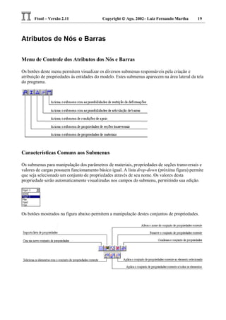 Ftool – Versão 2.11 Copyright  Ago. 2002– Luiz Fernando Martha 19
Atributos de Nós e Barras
Menu de Controle dos Atributos dos Nós e Barras
Os botões deste menu permitem visualizar os diversos submenus responsáveis pela criação e
atribuição de propriedades às entidades do modelo. Estes submenus aparecem na área lateral da tela
do programa.
Características Comuns aos Submenus
Os submenus para manipulação dos parâmetros de materiais, propriedades de seções transversais e
valores de cargas possuem funcionamento básico igual. A lista drop-down (próxima figura) permite
que seja selecionado um conjunto de propriedades através de seu nome. Os valores desta
propriedade serão automaticamente visualizadas nos campos do submenu, permitindo sua edição.
Os botões mostrados na figura abaixo permitem a manipulação destes conjuntos de propriedades.
 