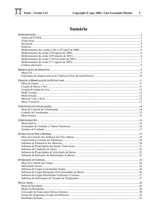 Ftool – Versão 2.11 Copyright  Ago. 2002– Luiz Fernando Martha 2
Sumário
APRESENTAÇÃO .............................................................................................................................................................3
Autoria do FTOOL....................................................................................................................................................3
Visão Geral................................................................................................................................................................3
Download ..................................................................................................................................................................4
Histórico ....................................................................................................................................................................4
Melhoramentos das versões 2.06 e 2.07 (abril de 2000)............................................................................................5
Melhoramentos da versão 2.08 (agosto de 2000) ......................................................................................................6
Melhoramentos da versão 2.09 (janeiro de 2001)......................................................................................................6
Melhoramentos da versão 2.10 (novembro de 2001).................................................................................................7
Melhoramentos da versão 2.11 (agosto de 2002) ......................................................................................................7
Créditos adicionais ....................................................................................................................................................8
MANIPULAÇÃO DE ARQUIVOS ........................................................................................................................................9
Menu File ..................................................................................................................................................................9
Exportação de imagem através do Clipboard (Área de transferência) ....................................................................10
CRIAÇÃO E MANIPULAÇÃO DA ESTRUTURA.................................................................................................................11
Menu de Edição.......................................................................................................................................................11
Criação de Barras e Nós ..........................................................................................................................................11
Criação de Linhas de Cota.......................................................................................................................................11
Modo Teclado..........................................................................................................................................................12
Modo Seleção..........................................................................................................................................................12
Menu de Undo e Redo .............................................................................................................................................13
Menu Transform......................................................................................................................................................13
CONTROLES DE VISUALIZAÇÃO....................................................................................................................................14
Menu de Controle de Visualização..........................................................................................................................14
Controle de Coordenadas.........................................................................................................................................15
Menu Display ..........................................................................................................................................................15
CONFIGURAÇÕES .........................................................................................................................................................16
Menu Options ..........................................................................................................................................................16
Formatação de Unidades e Valores Numéricos.......................................................................................................16
Sistemas de Unidades..............................................................................................................................................17
ATRIBUTOS DE NÓS E BARRAS....................................................................................................................................19
Menu de Controle dos Atributos dos Nós e Barras..................................................................................................19
Características Comuns aos Submenus....................................................................................................................19
Submenu de Parâmetros dos Materiais....................................................................................................................20
Submenu de Propriedades das Seções Transversais ................................................................................................21
Submenu de Condições de Apoio............................................................................................................................22
Submenu de Propriedades de Articulação de Barras...............................................................................................23
Submenu de Restrições de Deformações de Barras.................................................................................................23
ATRIBUIÇÃO DE CARGAS..............................................................................................................................................24
Menu de Controle das Cargas..................................................................................................................................24
Informações Gerais..................................................................................................................................................24
Submenu de Cargas Concentradas Nodais ..............................................................................................................26
Submenu de Cargas Momentos em Extremidades de Barras ..................................................................................26
Submenu de Cargas Distribuídas Uniformes e Lineares .........................................................................................27
Submenu de Solicitações de Variação de Temperatura...........................................................................................27
RESULTADOS................................................................................................................................................................28
Menu de Resultados ................................................................................................................................................28
Modos de Resultados...............................................................................................................................................28
Convenção de Sinais para Esforços Internos...........................................................................................................30
Escala dos Diagramas e Linhas de Influência .........................................................................................................32
Resultados Pontuais.................................................................................................................................................33
 