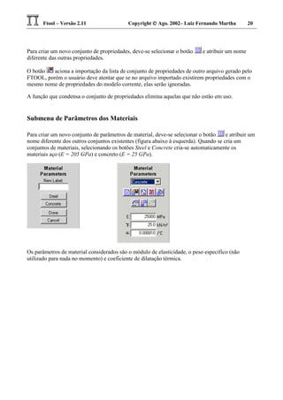 Ftool – Versão 2.11 Copyright  Ago. 2002– Luiz Fernando Martha 20
Para criar um novo conjunto de propriedades, deve-se selecionar o botão e atribuir um nome
diferente das outras propriedades.
O botão aciona a importação da lista de conjunto de propriedades de outro arquivo gerado pelo
FTOOL, porém o usuário deve atentar que se no arquivo importado existirem propriedades com o
mesmo nome de propriedades do modelo corrente, elas serão ignoradas.
A função que condensa o conjunto de propriedades elimina aquelas que não estão em uso.
Submenu de Parâmetros dos Materiais
Para criar um novo conjunto de parâmetros de material, deve-se selecionar o botão e atribuir um
nome diferente dos outros conjuntos existentes (figura abaixo à esquerda). Quando se cria um
conjuntos de materiais, selecionando os botões Steel e Concrete cria-se automaticamente os
materiais aço (E = 205 GPa) e concreto (E = 25 GPa).
Os parâmetros de material considerados são o módulo de elasticidade, o peso específico (não
utilizado para nada no momento) e coeficiente de dilatação térmica.
 