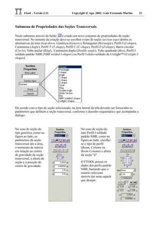 Ftool – Versão 2.11 Copyright  Ago. 2002– Luiz Fernando Martha 21
Submenu de Propriedades das Seções Transversais
Neste submenu através do botão é criado um novo conjunto de propriedades de seção
transversal. No instante da criação deve-se escolher o tipo de seção (section type) dentre as
alternativas da lista drop-down: Genérica (Generic), Retangular (Rectangle), Perfil I (I-shape),
Cantoneira (Angle), Perfil T (T-shape), Perfil C (C-shape), Perfil Z (Z-shape), Barra circular
(Circle), Tubo anelar (Ring), Cantoneira dupla (Double angle), Tubo quadrado (Box), Perfil I
soldado padrão NBR (NBR welded I-shapes) ou Perfil I eletro-soldado da Usilight™ (Usilight I-
shapes).
De acordo com o tipo de seção selecionada, na área lateral da tela deverão ser fornecidas os
parâmetros que definem a seção transversal, conforme o desenho esquemático que acompanha o
diálogo.
No caso de seção do
tipo genérica, como na
figura ao lado, os
parâmetros da seção
transversal são a área,
o momento de inércia
em relação ao centro
de gravidade da seção
transversal, a altura da
seção e a posição do
centro de gravidade.
No caso de seção do
tipo Perfil I soldado
padrão NBR, como na
figura ao lado, escolhe-
se o tipo de perfil
(Beam, Column ou
Beam-Column) e altura
da seção "d".
O FTOOL possui os
dados dos perfis padrão
NBR, bastando que o
usuário selecione
através das setas aquele
que desejar.
 