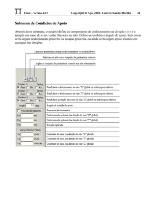 Ftool – Versão 2.11 Copyright  Ago. 2002– Luiz Fernando Martha 22
Submenu de Condições de Apoio
Através deste submenu, o usuário define as componentes de deslocamentos na direção x e y e a
rotação em torno do eixo z estão liberados ou não. Define-se também o ângulo do apoio, bem como
se há algum deslocamento prescrito ou rotação prescrita, ou ainda se há algum apoio elástico em
qualquer das direções.
 