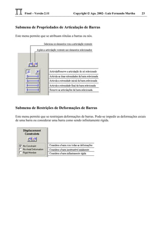 Ftool – Versão 2.11 Copyright  Ago. 2002– Luiz Fernando Martha 23
Submenu de Propriedades de Articulação de Barras
Este menu permite que se atribuam rótulas a barras ou nós.
Submenu de Restrições de Deformações de Barras
Este menu permite que se restrinjam deformações de barras. Pode-se impedir as deformações axiais
de uma barra ou considerar uma barra como sendo infinitamente rígida.
 
