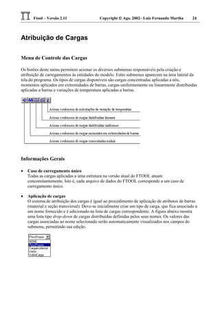 Ftool – Versão 2.11 Copyright  Ago. 2002– Luiz Fernando Martha 24
Atribuição de Cargas
Menu de Controle das Cargas
Os botões deste menu permitem acionar os diversos submenus responsáveis pela criação e
atribuição de carregamentos às entidades do modelo. Estes submenus aparecem na área lateral da
tela do programa. Os tipos de cargas disponíveis são cargas concentradas aplicadas a nós,
momentos aplicados em extremidades de barras, cargas uniformemente ou linearmente distribuídas
aplicadas a barras e variações de temperatura aplicadas a barras.
Informações Gerais
• Caso de carregamento único
Todas as cargas aplicadas a uma estrutura na versão atual do FTOOL atuam
concomitantemente. Isto é, cada arquivo de dados do FTOOL corresponde a um caso de
carregamento único.
• Aplicação de cargas
O sistema de atribuição dos cargas é igual ao procedimento de aplicação de atributos de barras
(material e seção transversal). Deve-se inicialmente criar um tipo de carga, que fica associado a
um nome fornecido e é adicionado na lista de cargas correspondente. A figura abaixo mostra
uma lista tipo drop-down de cargas distribuídas definidas pelos seus nomes. Os valores das
cargas associadas ao nome selecionado serão automaticamente visualizados nos campos do
submenu, permitindo sua edição.
 