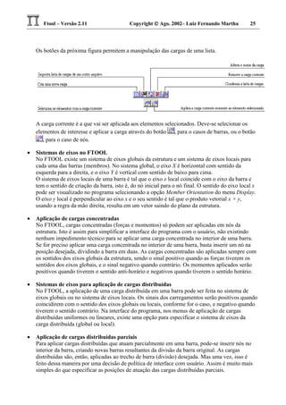 Ftool – Versão 2.11 Copyright  Ago. 2002– Luiz Fernando Martha 25
Os botões da próxima figura permitem a manipulação das cargas de uma lista.
A carga corrente é a que vai ser aplicada aos elementos selecionados. Deve-se selecionar os
elementos de interesse e aplicar a carga através do botão , para o casos de barras, ou o botão
, para o caso de nós.
• Sistemas de eixos no FTOOL
No FTOOL existe um sistema de eixos globais da estrutura e um sistema de eixos locais para
cada uma das barras (membros). No sistema global, o eixo X é horizontal com sentido da
esquerda para a direita, e o eixo Y é vertical com sentido de baixo para cima.
O sistema de eixos locais de uma barra é tal que o eixo x local coincide com o eixo da barra e
tem o sentido de criação da barra, isto é, do nó inicial para o nó final. O sentido do eixo local x
pode ser visualizado no programa selecionando a opção Member Orientation do menu Display.
O eixo y local é perpendicular ao eixo x e o seu sentido é tal que o produto vetorial x × y,
usando a regra da mão direita, resulta em um vetor saindo do plano da estrutura.
• Aplicação de cargas concentradas
No FTOOL, cargas concentradas (forças e momentos) só podem ser aplicadas em nós da
estrutura. Isto é assim para simplificar a interface do programa com o usuário, não existindo
nenhum impedimento técnico para se aplicar uma carga concentrada no interior de uma barra.
Se for preciso aplicar uma carga concentrada no interior de uma barra, basta inserir um nó na
posição desejada, dividindo a barra em duas. As cargas concentradas são aplicadas sempre com
os sentidos dos eixos globais da estrutura, sendo o sinal positivo quando as forças tiverem os
sentidos dos eixos globais, e o sinal negativo quando contrário. Os momentos aplicados serão
positivos quando tiverem o sentido anti-horário e negativos quando tiverem o sentido horário.
• Sistemas de eixos para aplicação de cargas distribuídas
No FTOOL, a aplicação de uma carga distribuída em uma barra pode ser feita no sistema de
eixos globais ou no sistema de eixos locais. Os sinais dos carregamentos serão positivos quando
coincidirem com o sentido dos eixos globais ou locais, conforme for o caso, e negativo quando
tiverem o sentido contrário. Na interface do programa, nos menus de aplicação de cargas
distribuídas uniformes ou lineares, existe uma opção para especificar o sistema de eixos da
carga distribuída (global ou local).
• Aplicação de cargas distribuídas parciais
Para aplicar cargas distribuídas que atuam parcialmente em uma barra, pode-se inserir nós no
interior da barra, criando novas barras resultantes da divisão da barra original. As cargas
distribuídas são, então, aplicadas ao trecho de barra (divisão) desejada. Mas uma vez, isso é
feito dessa maneira por uma decisão de política de interface com usuário. Assim é muito mais
simples do que especificar as posições de atuação das cargas distribuídas parciais.
 