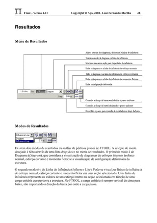 Ftool – Versão 2.11 Copyright  Ago. 2002– Luiz Fernando Martha 28
Resultados
Menu de Resultados
Modos de Resultados
Existem dois modos de resultados da análise de pórticos planos no FTOOL. A seleção do modo
desejado é feita através de uma lista drop-down no menu de resultados. O primeiro modo é de
Diagrama (Diagram), que considera a visualização de diagramas de esforços internos (esforço
normal, esforço cortante e momento fletor) e a visualização de configuração deformada da
estrutura.
O segundo modo é o de Linha de Influência (Influence Line). Pode-se visualizar linhas de influência
de esforço normal, esforço cortante e momento fletor em uma seção selecionada. Uma linha de
influência representa os valores de um esforço interno na seção selecionada em função de uma
carga unitária que percorre a estrutura. No FTOOL, a carga unitária é sempre vertical de cima para
baixo, não importando a direção da barra por onde a carga passa.
 