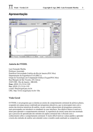 Ftool – Versão 2.11 Copyright  Ago. 2002– Luiz Fernando Martha 3
Apresentação
Autoria do FTOOL
Luiz Fernando Martha
Professor Associado
Pontifícia Universidade Católica do Rio de Janeiro (PUC-Rio)
Departamento de Engenharia Civil (DEC) e
Grupo de Tecnologia em Computação Gráfica (Tecgraf/PUC-Rio)
Rua Marquês de São Vicente, 225, Gávea
22453-900 - Rio de Janeiro - BRASIL
Fone: (0XX+21) 3114-1189
Fax: (0XX+21) 3114-1195
e-mail: lfm@tecgraf.puc-rio.br
URL: http://www.tecgraf.puc-rio.br/~lfm
Visão Geral
O FTOOL é um programa que se destina ao ensino do comportamento estrutural de pórticos planos,
ocupando um espaço pouco explorado por programas educativos, que se preocupam mais com o
ensino das técnicas numéricas de análise, ou por versões educacionais de programas comerciais,
mais preocupados em introduzir os estudantes às suas interfaces. Seu objetivo básico é motivar o
aluno para aprender o comportamento estrutural. A experiência de ensino nesta área tem mostrado
que o processo de aprendizado dos métodos de análise estrutural não é eficiente sem o
conhecimento sobre o comportamento estrutural. É muito difícil motivar o aluno padrão a aprender
a teoria dos métodos de análise sem entender como o modelo sendo analisado se comporta na
 