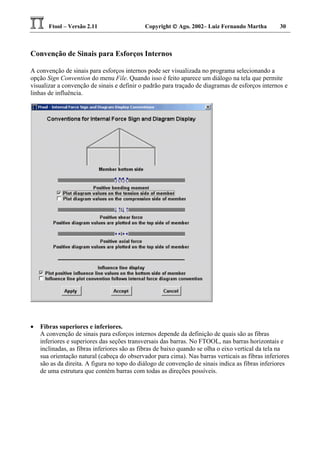 Ftool – Versão 2.11 Copyright  Ago. 2002– Luiz Fernando Martha 30
Convenção de Sinais para Esforços Internos
A convenção de sinais para esforços internos pode ser visualizada no programa selecionando a
opção Sign Convention do menu File. Quando isso é feito aparece um diálogo na tela que permite
visualizar a convenção de sinais e definir o padrão para traçado de diagramas de esforços internos e
linhas de influência.
• Fibras superiores e inferiores.
A convenção de sinais para esforços internos depende da definição de quais são as fibras
inferiores e superiores das seções transversais das barras. No FTOOL, nas barras horizontais e
inclinadas, as fibras inferiores são as fibras de baixo quando se olha o eixo vertical da tela na
sua orientação natural (cabeça do observador para cima). Nas barras verticais as fibras inferiores
são as da direita. A figura no topo do diálogo de convenção de sinais indica as fibras inferiores
de uma estrutura que contém barras com todas as direções possíveis.
 