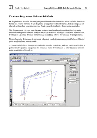 Ftool – Versão 2.11 Copyright  Ago. 2002– Luiz Fernando Martha 32
Escala dos Diagramas e Linhas de Influência
Os diagramas de esforços e a configuração deformada têm uma escala inicial definida na tela de
forma que o valor máximo de um diagrama apareça razoavelmente na tela. Esta escala pode ser
alterada utilizando o potenciômetro que fica à esquerda dos botões do menu de resultados.
Nos diagramas de esforços a escala pode também ser ajustada pelo usuário editando o valor
mostrado na régua de controle, entre os botões de atribuição de cargas e os botões de resultados.
Neste caso, a escala é definida em termos de unidade de esforço por unidade de comprimento.
Na configuração deformada da estrutura, o fator de escala dos deslocamentos (Deformed Factor)
pode ser ajustado do mesmo modo.
As linhas de influência têm uma escala inicial unitária. Esta escala pode ser alterada utilizando o
potenciômetro que fica à esquerda dos botões do menu de resultados. O fator de escala também
pode ser editado pelo usuário.
 