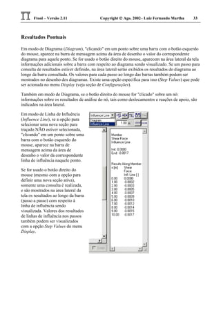 Ftool – Versão 2.11 Copyright  Ago. 2002– Luiz Fernando Martha 33
Resultados Pontuais
Em modo de Diagrama (Diagram), "clicando" em um ponto sobre uma barra com o botão esquerdo
do mouse, aparece na barra de mensagem acima da área de desenho o valor do correspondente
diagrama para aquele ponto. Se for usado o botão direito do mouse, aparecem na área lateral da tela
informações adicionais sobre a barra com respeito ao diagrama sendo visualizado. Se um passo para
consulta de resultados estiver definido, na área lateral serão exibidos os resultados do diagrama ao
longo da barra consultada. Os valores para cada passo ao longo das barras também podem ser
mostrados no desenho dos diagramas. Existe uma opção específica para isso (Step Values) que pode
ser acionada no menu Display (veja seção de Configurações).
Também em modo de Diagrama, se o botão direito do mouse for "clicado" sobre um nó:
informações sobre os resultados de análise do nó, tais como deslocamentos e reações de apoio, são
indicados na área lateral.
Em modo de Linha de Influência
(Influence Line), se a opção para
selecionar uma nova seção para
traçado NÃO estiver selecionada,
"clicando" em um ponto sobre uma
barra com o botão esquerdo do
mouse, aparece na barra de
mensagem acima da área de
desenho o valor da correspondente
linha de influência naquele ponto.
Se for usado o botão direito do
mouse (mesmo com a opção para
definir uma nova seção ativa),
somente uma consulta é realizada,
e são mostrados na área lateral da
tela os resultados ao longo da barra
(passo a passo) com respeito à
linha de influência sendo
visualizada. Valores dos resultados
de linhas de influência nos passos
também podem ser visualizados
com a opção Step Values do menu
Display.
 