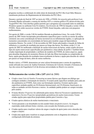 Ftool – Versão 2.11 Copyright  Ago. 2002– Luiz Fernando Martha 5
programa recebeu a colaboração do então aluno de doutorado da PUC-Rio Ivan Fábio Menezes
(atualmente professor do Departamento de Informática da PUC-Rio).
Durante o período do final de 1997 ao início de 1998, o FTOOL foi reescrito pelo professor Luiz
Fernando Martha utilizando o sistema de interface IUP e o sistema gráfico CD, desenvolvidos pelo
Tecgraf/PUC-Rio. Esta interface gráfica permite que o programa seja executado tanto no ambiente
Windows quanto no ambiente Unix/X-windows. Em fevereiro de 1998 foi lançada a versão 2.00 do
FTOOL. Deste então sucessivas versões do FTOOL foram lançadas, cada uma com pequenos
melhoramentos.
Em agosto de 2000, a versão 2.08 foi também liberada na plataforma Linux. Na versão 2.09 de
janeiro de 2001 foram incorporados procedimentos específicos para o auxílio ao ensino de análise
estrutural, tais como consideração de barras inextensíveis ou infinitamente rígidas, e a aplicação de
momentos concentrados em extremidades de barras para modelar cargas de hiperestáticos
momentos fletores. Na versão 2.10 de novembro de 2001 foram adicionados o traçado de linhas de
influência e a consulta de resultados por passos ao longo das barras. Na última versão 2.11 de
agosto de 2002 foi melhorada a definição de seções transversais de barras, sendo criados diversos
tipos de seções transversais especificadas por parâmetros e duas tabelas de perfis I. Também foram
criadas importação de propriedades e atributos de modelos do FTOOL de outros arquivos, opção
para desenhar diagramas de momentos fletores do lado das fibras tracionadas ou comprimidas da
barra, opção para desenho de resultados transversalmente às barras e opção para desenho de valores
por passos ao longo da barra, além de outras melhorias.
Desde o início, o FTOOL demonstrou ser uma valiosa ferramenta para o ensino de engenharia,
sendo utilizado nos cursos de Análise Estrutural, Estruturas de Concreto Armado e Estruturas de
Aço dos cursos de Engenharia Civil de diversas universidades no Brasil e no exterior.
Melhoramentos das versões 2.06 e 2.07 (abril de 2000)
• Criado o item Units & Number Formatting no menu Options que dispara um diálogo que
configura unidades e formatação de números. O usuário pode especificar unidades para cada um
dos parâmetros no FTOOL, bem como sua formatação numérica. Existem opções para
especificar unidades padrão em SI (Sistema Internacional), em US (Sistema Americano), ou
todas as unidades em kilo-Newtons e metros. As unidades padrão podem ser sempre trocadas
pelo usuário.
• O menu Member Properties foi substituído pelos menus Material Parameters (parâmetros de
materiais) e Section Properties (propriedades geométricas de seções transversais). Foram
criadas opções para especificar propriedades padrão para Concreto e Aço.
• Criados apoios elásticos de molas translacionais e rotacionais.
• Textos passaram a ser desenhados na tela usando fontes em pixels (raster). As imagens
exportadas ainda utilizam fontes vetoriais, com exceção dos formatos postscripts.
• Criadas opções para visualizar valores de cargas e reações de apoio junto com o desenho das
cargas e reações.
• Criada uma opção para visualizar as cargas juntamente com os diagramas de esforços e
configuração deformada da estrutura.
 
