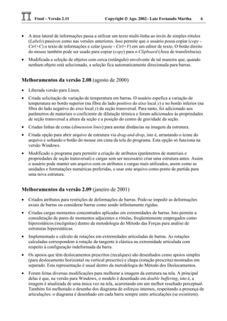Ftool – Versão 2.11 Copyright  Ago. 2002– Luiz Fernando Martha 6
• A área lateral de informações passa a utilizar um texto multi-linha ao invés de simples rótulos
(Labels) passivos como nas versões anteriores. Isso permite que o usuário possa copiar (copy -
Ctrl+C) o texto de informações e colar (paste - Ctrl+V) em um editor de texto. O botão direito
do mouse também pode ser usado para copiar (copy) para o Clipboard (Área de transferência).
• Modificada a seleção de objetos com cerca (retângulo) envolvente de tal maneira que, quando
nenhum objeto está selecionado, a seleção fica automaticamente direcionada para barras.
Melhoramentos da versão 2.08 (agosto de 2000)
• Liberada versão para Linux.
• Criada solicitação de variação de temperatura em barras. O usuário espefica a variação de
temperatura no bordo superior (na fibra do lado positivo do eixo local y) e no bordo inferior (na
fibra do lado negativo do eixo local y) da seção transversal. Para tanto, foi adicionado aos
parâmetros de materiais o coeficiente de dilatação térmica e foram adicionados às propriedades
de seção transversal a altura da seção e a posição do centro de gravidade da seção.
• Criadas linhas de cotas (dimension lines) para anotar distâncias na imagem da estrutura.
• Criada opção para abrir arquivo de estrutura via drag-and-drop, isto é, arrastando o ícone do
arquivo e soltando o botão do mouse em cima da tela do programa. Esta opção só funciona na
versão Windows.
• Modificado o programa para permitir a criação de atributos (parâmetros de materiais e
propriedades de seção transversal) e cargas sem ser necessário criar uma estrutura antes. Assim
o usuário pode manter um arquivo com os atributos e cargas mais utilizados, assim como as
unidades e formatações numéricas preferidas, e usar este arquivo como ponto de partida para
uma nova estrutura.
Melhoramentos da versão 2.09 (janeiro de 2001)
• Criados atributos para restrições de deformações de barras. Pode-se impedir as deformações
axiais de barras ou considerar barras como sendo infinitamente rígidas.
• Criadas cargas momentos concentrados aplicadas em extremidades de barras. Isto permite a
consideração de pares de momentos adjacentes a rótulas, freqüentemente empregados como
hiperestáticos (incógnitas) dentro da metodologia do Método das Forças para análise de
estruturas hiperestáticas.
• Implementado o cálculo de rotações em extremidades articuladas de barras. As rotações
calculadas correspondem à rotação da tangente à elástica na extremidade articulada com
respeito à configuração indeformada da barra.
• Os apoios que têm deslocamentos prescritos (recalques) são desenhados como apoios simples
(para deslocamento horizontal ou vertical prescrito) e chapa (rotação prescrita) mostrados em
separado. Esta representação é usual dentro da metodologia do Método dos Deslocamentos.
• Foram feitas diversas modificações para melhorar a imagem da estrutura na tela. A principal
delas é que, na versão para Windows, o modelo é desenhado em double buffering, isto é, a
imagem é atualizada de uma única vez na tela, acarretando em um melhor resultado perceptual.
Também foi melhorado o desenho dos diagrama de esforços internos, respeitando a presença de
articulações: o diagrama é desenhado em cada barra sempre entre articulações (se existirem).
 