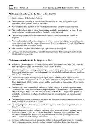 Ftool – Versão 2.11 Copyright  Ago. 2002– Luiz Fernando Martha 7
Melhoramentos da versão 2.10 (novembro de 2001)
• Criado o traçado de linhas de influência.
• Criado passo para consulta de resultados ao longo de barras e para definição de seção
transversal para traçado de linhas de influência.
• Adicionado desenho do valor de um resultado na consulta a valores locais de diagramas.
• Adicionada exibição na área lateral de valores de resultados (passo a passo) ao longo de uma
barra consultada (pressionando botão da direita do mouse na barra).
• Criado diálogo com a definição da convenção de sinais de esforços internos adotada no
programa.
• Adicionado sinal nos valores dos diagramas de esforço normal e esforço cortante. Adicionada
opção para mostrar sinal dos valores de momentos fletores no diagrama. A opção inicial é para
não mostrar sinal de momentos fletores.
• Adicionado um traço no centro da seta que representa reações de apoio.
• Corrigido um erro na conversão de unidades de comprimento de polegada para metro (usado
internamente no programa).
Melhoramentos da versão 2.11 (agosto de 2002)
• Melhorada a definição de seções transversais de barras, sendo criados diversos tipos de seções
transversais especificadas por parâmetros e duas tabelas de perfis I.
• Criada uma opção para mudança do padrão para traçado do diagrama de momentos fletores. O
diagrama pode ser desenhado com valores positivos tanto do lado da fibra tracionada quanto do
lado da fibra comprimida.
• Criada uma opção para mudança do padrão para traçado de linhas de influência. Valores
positivos podem ser desenhados do lado das fibras inferiores ou o traçado da linha de influência
de um determinado esforço interno segue o padrão para traçado de diagrama do esforço interno
correspondente.
• Criadas opções para importação de parâmetros globais (sistema de unidades, parâmetros de
visualização, etc.) e de atributos (tabelas de propriedades de materiais e de seções transversais,
tabelas de cargas, etc.) de um outro arquivo criado pelo FTOOL. As propriedades podem ser
importadas globalmente ou tabelas de atributos e cargas também podem ser importadas em
separado.
• Criada opção para mostrar valores de resultados dos diagramas desenhados transversalmente às
barras de forma a não acavalar os valores.
• Criada opção para mostrar valores de resultados em passos definidos ao longo das barras no
desenho dos diagramas.
• Disponibilizado na interface gráfica do programa o fator de escala utilizado para desenhar os
diagramas de esforços internos. A escala é definida em termos de unidade de esforço por
unidade de comprimento. A escala dos diagrama também pode ser ajustada pelo usuário
editando o valor mostrado na régua de controle.
• Corrigido problema de ajuste da imagem do modelo na tela quando diagramas são mostrados.
Agora o ajuste considera o tamanho total da imagem, incluindo o desenho do diagrama.
 