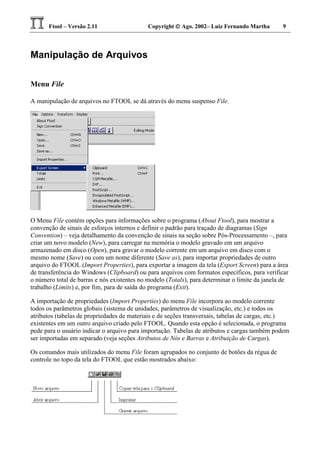 Ftool – Versão 2.11 Copyright  Ago. 2002– Luiz Fernando Martha 9
Manipulação de Arquivos
Menu File
A manipulação de arquivos no FTOOL se dá através do menu suspenso File.
O Menu File contém opções para informações sobre o programa (About Ftool), para mostrar a
convenção de sinais de esforços internos e definir o padrão para traçado de diagramas (Sign
Convention) – veja detalhamento da convenção de sinais na seção sobre Pós-Processamento –, para
criar um novo modelo (New), para carregar na memória o modelo gravado em um arquivo
armazenado em disco (Open), para gravar o modelo corrente em um arquivo em disco com o
mesmo nome (Save) ou com um nome diferente (Save as), para importar propriedades de outro
arquivo do FTOOL (Import Properties), para exportar a imagem da tela (Export Screen) para a área
de transferência do Windows (Clipboard) ou para arquivos com formatos específicos, para verificar
o número total de barras e nós existentes no modelo (Totals), para determinar o limite da janela de
trabalho (Limits) e, por fim, para de saída do programa (Exit).
A importação de propriedades (Import Properties) do menu File incorpora ao modelo corrente
todos os parâmetros globais (sistema de unidades, parâmetros de visualização, etc.) e todos os
atributos (tabelas de propriedades de materiais e de seções transversais, tabelas de cargas, etc.)
existentes em um outro arquivo criado pelo FTOOL. Quando esta opção é selecionada, o programa
pede para o usuário indicar o arquivo para importação. Tabelas de atributos e cargas também podem
ser importadas em separado (veja seções Atributos de Nós e Barras e Atribuição de Cargas).
Os comandos mais utilizados do menu File foram agrupados no conjunto de botões da régua de
controle no topo da tela do FTOOL que estão mostrados abaixo:
 