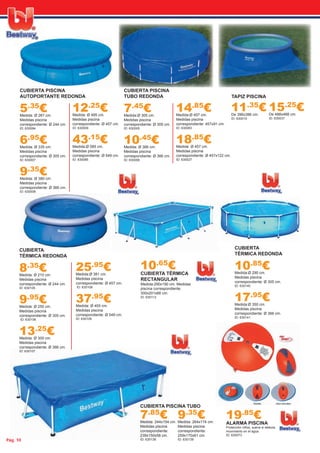 Pág. 10ág 10
CUBIERTA PISCINA
TUBO REDONDA
7.45
€Medida:Ø 305 cm.
Medidas piscina
correspondiente: Ø 305 cm.
ID: 630005
10.45
€Medida: Ø 366 cm.
Medidas piscina
correspondiente: Ø 366 cm.
ID: 630006
14.85
€Medida:Ø 457 cm.
Medidas piscina
correspondiente: 457x91 cm.
ID: 630083
18.85
€Medida: Ø 457 cm.
Medidas piscina
correspondiente: Ø 457x122 cm.
ID: 630027
CUBIERTA PISCINA
AUTOPORTANTE REDONDA
5.35
€Medida: Ø 267 cm.
Medidas piscina
correspondiente: Ø 244 cm.
ID: 630084
6.95
€Medida: Ø 335 cm.
Medidas piscina
correspondiente: Ø 305 cm.
ID: 630007
9.35
€Medida: Ø 380 cm.
Medidas piscina
correspondiente: Ø 366 cm.
ID: 630008
12.25
€Medida: Ø 495 cm.
Medidas piscina
correspondiente: Ø 457 cm.
ID: 630009
43.15
€Medida:Ø 585 cm.
Medidas piscina
correspondiente: Ø 549 cm.
ID: 630085
10.65
€CUBIERTA TÉRMICA
RECTANGULAR
Medida:290x190 cm. Medidas
piscina correspondiente:
300x201x66 cm.
ID: 630113
CUBIERTA
TÉRMICA REDONDA
8.35
€Medida: Ø 210 cm.
Medidas piscina
correspondiente: Ø 244 cm.
ID: 630105
9.95
€Medida: Ø 250 cm.
Medidas piscina
correspondiente: Ø 305 cm.
ID: 630106
13.25
€Medida: Ø 300 cm.
Medidas piscina
correspondiente: Ø 366 cm.
ID: 630107
25.95
€Medida:Ø 381 cm.
Medidas piscina
correspondiente: Ø 457 cm.
ID: 630108
37.95
€Medida: Ø 455 cm.
Medidas piscina
correspondiente: Ø 549 cm.
ID: 630109
CUBIERTA
TÉRMICA REDONDA
10.85
€Medida:Ø 290 cm.
Medidas piscina
correspondiente: Ø 305 cm.
ID: 630140
17.95
€Medida:Ø 350 cm.
Medidas piscina
correspondiente: Ø 366 cm.
ID: 630141
15.25
€De 488x488 cm.
ID: 630037
11.35
€De 396x396 cm.
ID: 630010
TAPIZ PISCINA
9.35
€Medida: 264x174 cm.
Medidas piscina
correspondiente:
259x170x61 cm.
ID: 630139
7.85
€Medida: 244x154 cm.
Medidas piscina
correspondiente:
239x150x58 cm.
ID: 630138
CUBIERTA PISCINA TUBO
19.85
€ALARMA PISCINA
Protección niños, suena si detecta
movimiento en el agua.
ID: 630073
 