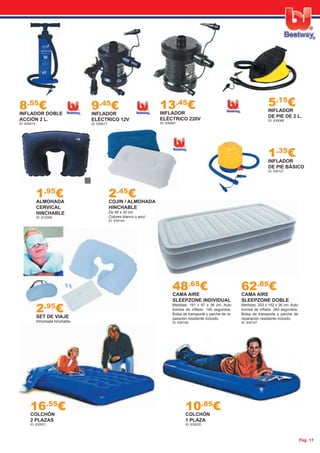 Pág. 11
8.55
€INFLADOR DOBLE
ACCIÓN 2 L.
ID: 630015
9.45
€INFLADOR
ELÉCTRICO 12V
ID: 630017
48.65
€CAMA AIRE
SLEEPZONE INDIVIDUAL
Medidas: 191 x 97 x 36 cm. Auto
bomba de inﬂado. 140 segundos.
Bolsa de transporte y parche de re-
paración resistente incluido.
ID: 630146
62.85
€CAMA AIRE
SLEEPZONE DOBLE
Medidas: 203 x 152 x 36 cm. Auto
bomba de inﬂado. 240 segundos.
Bolsa de transporte y parche de
reparación resistente incluido.
ID: 630147
1.35
€INFLADOR
DE PIE BÁSICO
ID: 630121
13.45
€INFLADOR
ELÉCTRICO 220V
ID: 630087
5.15
€INFLADOR
DE PIE DE 2 L.
ID: 630086
2.95
€SET DE VIAJE
Almohada hinchable,
antifaz y tapones.
ID: 630145
2.45
€COJIN / ALMOHADA
HINCHABLE
De 48 x 30 cm.
Colores blanco o azul.
ID: 630144
1.95
€ALMOHADA
CERVICAL
HINCHABLE
ID: 813398
10.85
€COLCHÓN
1 PLAZA
ID: 630020
16.55
€COLCHÓN
2 PLAZAS
ID: 630021
 