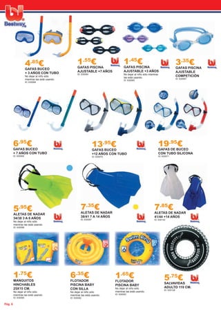 Pág. 6
1.55
€GAFAS PISCINA
AJUSTABLE +7 AÑOS
ID: 630064
1.45
€GAFAS PISCINA
AJUSTABLE +3 AÑOS
No dejar al niño sólo mientras
las está usando.
ID: 630065
4.85
€GAFAS BUCEO
+ 3 AÑOS CON TUBO
No dejar al niño sólo
mientras las está usando.
ID: 630068
6.95
€GAFAS BUCEO
+ 7 AÑOS CON TUBO
ID: 630069
13.95
€GAFAS BUCEO
+12 AÑOS CON TUBO
ID: 630070
19.95
€GAFAS DE BUCEO
CON TUBO SILICONA
ID: 630071
5.95
€ALETAS DE NADAR
34/38 3 A 6 AÑOS
No dejar al niño sólo
mientras las está usando.
ID: 630096
7.35
€ALETAS DE NADAR
38/41 7 A 14 AÑOS
ID: 630097
7.85
€ALETAS DE NADAR
41/44 +14 AÑOS
ID: 630142
3.35
€GAFAS PISCINA
AJUSTABLE
COMPETICIÓN
ID: 630067
1.75
€MANGUITOS
HINCHABLES
25X15 CM.
No dejar al niño sólo
mientras las está usando.
ID: 630095
6.35
€FLOTADOR
PISCINA BABY
CON SILLA
No dejar al niño sólo
mientras las está usando.
ID: 630092
1.65
€FLOTADOR
PISCINA BABY
No dejar al niño sólo
mientras las está usando.
ID: 630093
5.75
€SALVAVIDAS
ADULTO 119 CM.
ID: 630128
 