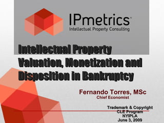 Intellectual Property Valuation, Monetization and Disposition in Bankruptcy Trademark & Copyright CLE Program NYIPLA June 3, 2009 Fernando Torres, MSc Chief Economist 