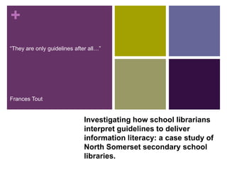+
“They are only guidelines after all…”




Frances Tout


                              Investigating how school librarians
                              interpret guidelines to deliver
                              information literacy: a case study of
                              North Somerset secondary school
                              libraries.
 