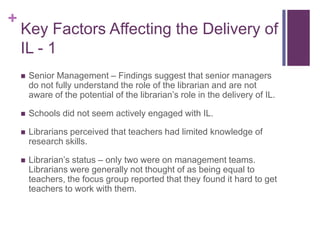 +
    Key Factors Affecting the Delivery of
    IL - 1
       Senior Management – Findings suggest that senior managers
        do not fully understand the role of the librarian and are not
        aware of the potential of the librarian’s role in the delivery of IL.

       Schools did not seem actively engaged with IL.

       Librarians perceived that teachers had limited knowledge of
        research skills.

       Librarian’s status – only two were on management teams.
        Librarians were generally not thought of as being equal to
        teachers, the focus group reported that they found it hard to get
        teachers to work with them.
 