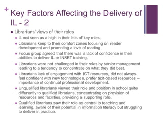 + Key Factors Affecting the Delivery of
 IL - 2
    Librarians’ views of their roles
      IL not seen as a high in their lists of key roles.
      Librarians keep to their comfort zones focusing on reader
       development and promoting a love of reading.
      Focus group agreed that there was a lack of confidence in their
       abilities to deliver IL or INSET training.
      Librarians were not challenged in their roles by senior management
       leading to a tendency to concentrate on what they did best.
      Librarians lack of engagement with ICT resources, did not always
       feel confident with new technologies, prefer text-based resources –
       importance of continual professional development.
      Unqualified librarians viewed their role and position in school quite
       differently to qualified librarians, concentrating on provision of
       resources and facilities, providing a supporting role.
      Qualified librarians saw their role as central to teaching and
       learning, aware of their potential in information literacy but struggling
       to deliver in practice.
 