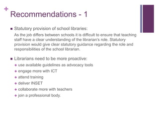 +
    Recommendations - 1
       Statutory provision of school libraries:
        As the job differs between schools it is difficult to ensure that teaching
        staff have a clear understanding of the librarian’s role. Statutory
        provision would give clear statutory guidance regarding the role and
        responsibilities of the school librarian.

       Librarians need to be more proactive:
           use available guidelines as advocacy tools
           engage more with ICT
           attend training
           deliver INSET
           collaborate more with teachers
           join a professional body.
 