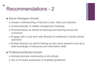 +
    Recommendations - 2
       Senior Managers should:
           Greater understanding of librarian’s role, skills and potential.
           Involve librarian in middle management meetings.
           Promote library as central to teaching and learning across the
            curriculum.
           Engage with IL and work with librarian to implement a whole school
            approach.
           Enable librarians to attend training so they have expertise and up to
            date knowledge of resources and information skills.

       Professional Bodies should:
           Actively promote membership to all schools.
           Aim to increase awareness of available guidelines.
 