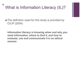 +
    What is Information Literacy (IL)?

     Thedefinition used for this study is provided by
     CILIP (2004)


     Information literacy is knowing when and why you
     need information, where to find it, and how to
     evaluate, use and communicate it in an ethical
     manner.
 