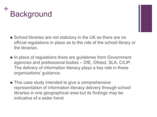 +
    Background

       School libraries are not statutory in the UK so there are no
        official regulations in place as to the role of the school library or
        the librarian.

       In place of regulations there are guidelines from Government
        agencies and professional bodies – DfE, Ofsted, SLA, CILIP.
        The delivery of information literacy plays a key role in these
        organisations’ guidance.

       This case study intended to give a comprehensive
        representation of information literacy delivery through school
        libraries in one geographical area but its findings may be
        indicative of a wider trend.
 
