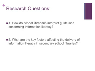 +
    Research Questions

     1.
       How do school librarians interpret guidelines
     concerning information literacy?



     2.What are the key factors affecting the delivery of
     information literacy in secondary school libraries?
 