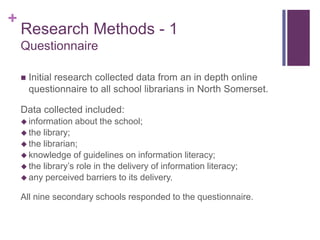+
    Research Methods - 1
    Questionnaire

       Initial research collected data from an in depth online
        questionnaire to all school librarians in North Somerset.

    Data collected included:
     information   about the school;
     the library;
     the librarian;
     knowledge of guidelines on information literacy;
     the library’s role in the delivery of information literacy;
     any perceived barriers to its delivery.

    All nine secondary schools responded to the questionnaire.
 