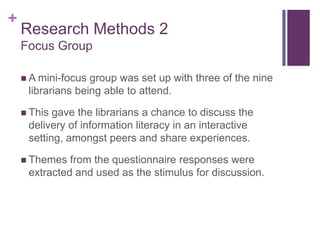 +
    Research Methods 2
    Focus Group

     A mini-focus group was set up with three of the nine
     librarians being able to attend.

     This gave the librarians a chance to discuss the
     delivery of information literacy in an interactive
     setting, amongst peers and share experiences.

     Themes  from the questionnaire responses were
     extracted and used as the stimulus for discussion.
 
