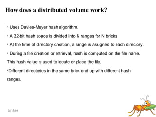 05/17/16
How does a distributed volume work?
➢
Uses Davies-Meyer hash algorithm.
➢
A 32-bit hash space is divided into N ranges for N bricks
➢
At the time of directory creation, a range is assigned to each directory.
➢
During a file creation or retrieval, hash is computed on the file name.
This hash value is used to locate or place the file.
➢
Different directories in the same brick end up with different hash
ranges.
 