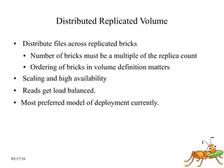 05/17/16
Distributed Replicated Volume
● Distribute files across replicated bricks
● Number of bricks must be a multiple of the replica count
● Ordering of bricks in volume definition matters
● Scaling and high availability
● Reads get load balanced.
● Most preferred model of deployment currently.
 