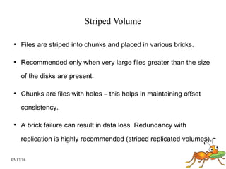 05/17/16
Striped Volume
●
Files are striped into chunks and placed in various bricks.
●
Recommended only when very large files greater than the size
of the disks are present.
●
Chunks are files with holes – this helps in maintaining offset
consistency.
●
A brick failure can result in data loss. Redundancy with
replication is highly recommended (striped replicated volumes).
 