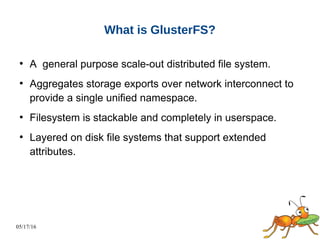 05/17/16
What is GlusterFS?
●
A general purpose scale-out distributed file system.
●
Aggregates storage exports over network interconnect to
provide a single unified namespace.
●
Filesystem is stackable and completely in userspace.
●
Layered on disk file systems that support extended
attributes.
 