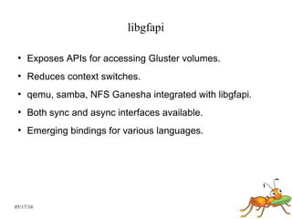 05/17/16
libgfapi
●
Exposes APIs for accessing Gluster volumes.
●
Reduces context switches.
●
qemu, samba, NFS Ganesha integrated with libgfapi.
●
Both sync and async interfaces available.
●
Emerging bindings for various languages.
 